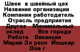 Швея. в швейный цех › Название организации ­ Компания-работодатель › Отрасль предприятия ­ Другое › Минимальный оклад ­ 1 - Все города Работа » Вакансии   . Марий Эл респ.,Йошкар-Ола г.